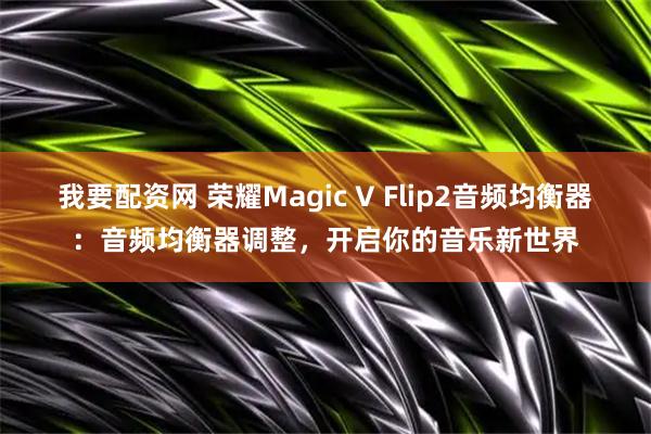 我要配资网 荣耀Magic V Flip2音频均衡器：音频均衡器调整，开启你的音乐新世界