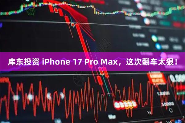 库东投资 iPhone 17 Pro Max，这次翻车太狠！