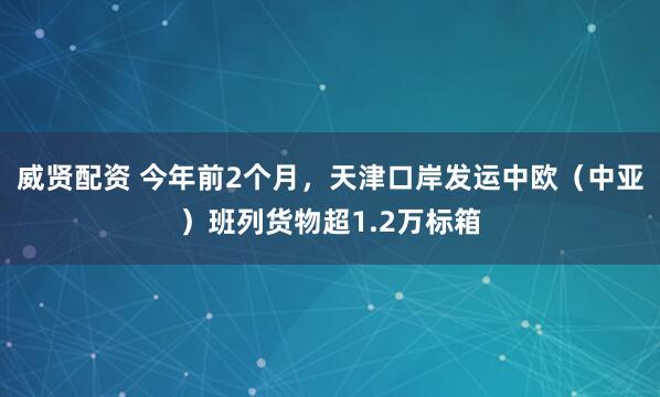威贤配资 今年前2个月，天津口岸发运中欧（中亚）班列货物超1.2万标箱