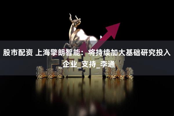 股市配资 上海擎朗智能：将持续加大基础研究投入_企业_支持_李通
