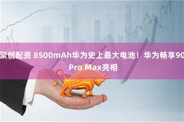 聚创配资 8500mAh华为史上最大电池！华为畅享90 Pro Max亮相