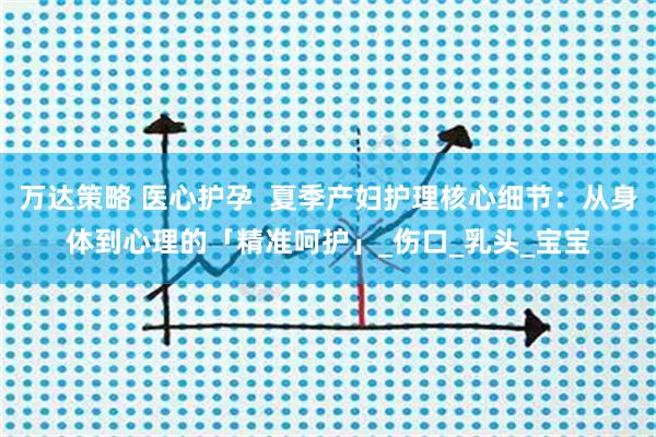 万达策略 医心护孕  夏季产妇护理核心细节：从身体到心理的「精准呵护」_伤口_乳头_宝宝