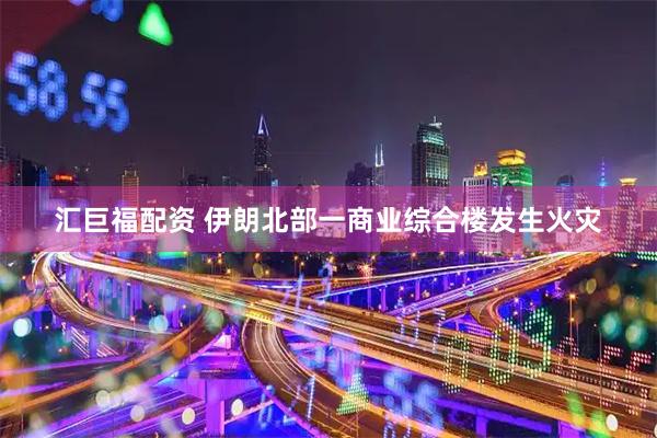 汇巨福配资 伊朗北部一商业综合楼发生火灾