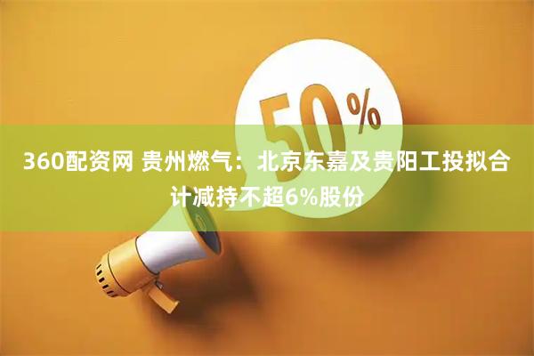 360配资网 贵州燃气：北京东嘉及贵阳工投拟合计减持不超6%股份