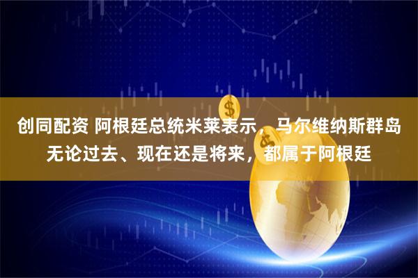 创同配资 阿根廷总统米莱表示，马尔维纳斯群岛无论过去、现在还是将来，都属于阿根廷