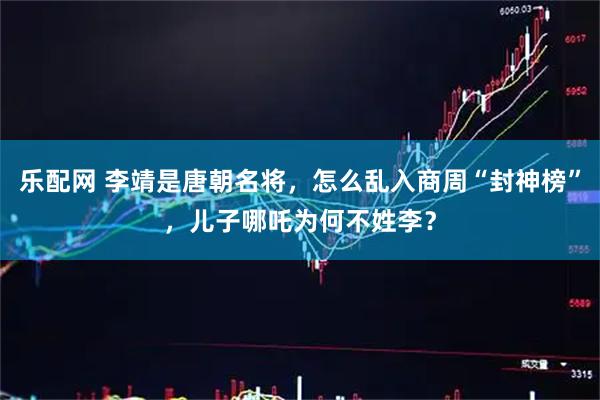 乐配网 李靖是唐朝名将，怎么乱入商周“封神榜”，儿子哪吒为何不姓李？