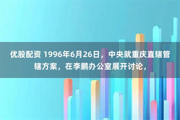 优股配资 1996年6月26日，中央就重庆直辖管辖方案，在李鹏办公室展开讨论，