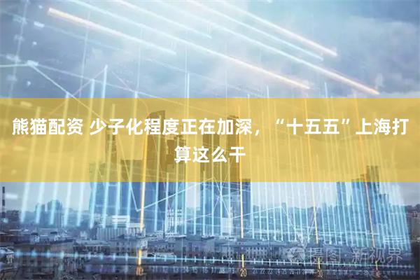 熊猫配资 少子化程度正在加深，“十五五”上海打算这么干