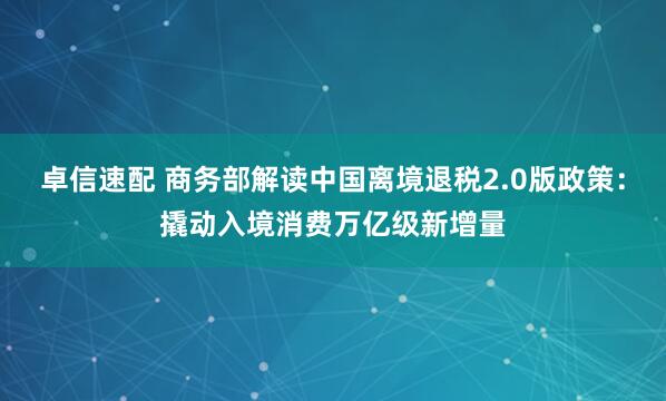 卓信速配 商务部解读中国离境退税2.0版政策：撬动入境消费万亿级新增量