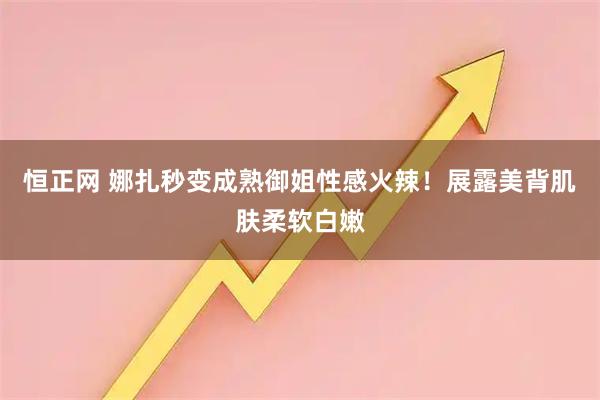 恒正网 娜扎秒变成熟御姐性感火辣！展露美背肌肤柔软白嫩