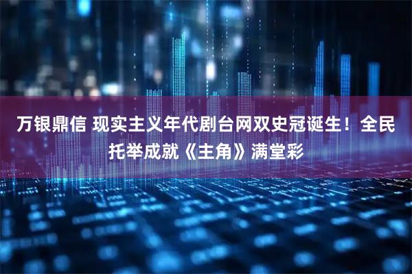 万银鼎信 现实主义年代剧台网双史冠诞生！全民托举成就《主角》满堂彩