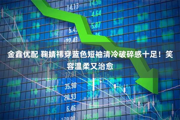 金鑫优配 鞠婧祎穿蓝色短袖清冷破碎感十足！笑容温柔又治愈
