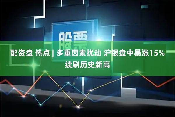 配资盘 热点 | 多重因素扰动 沪银盘中暴涨15%续刷历史新高
