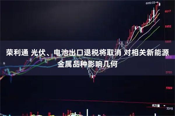 荣利通 光伏、电池出口退税将取消 对相关新能源金属品种影响几何