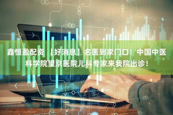 鑫恒盈配资 【好消息】名医到家门口！中国中医科学院望京医院儿科专家来我院出诊！
