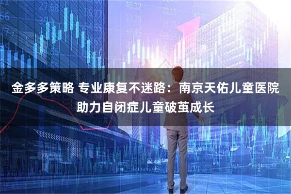 金多多策略 专业康复不迷路：南京天佑儿童医院助力自闭症儿童破茧成长