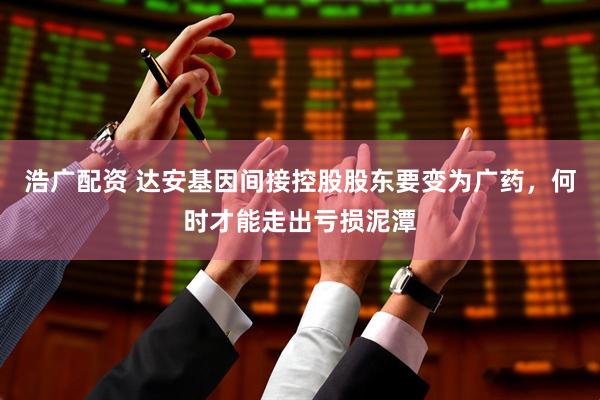 浩广配资 达安基因间接控股股东要变为广药，何时才能走出亏损泥潭