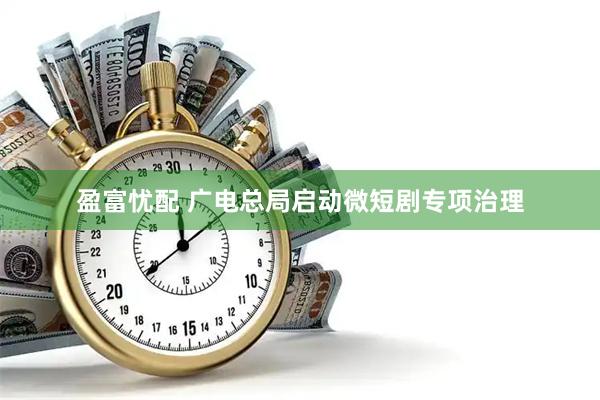 盈富忧配 广电总局启动微短剧专项治理