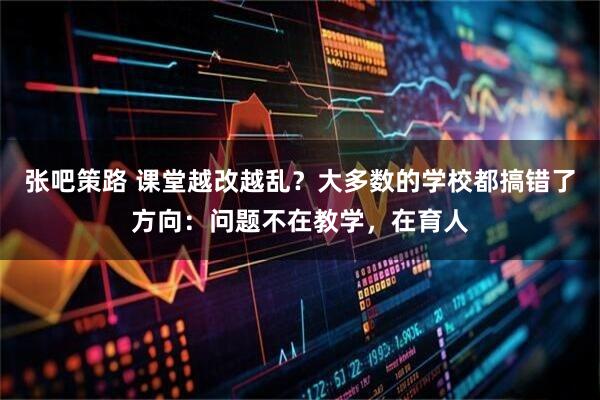 张吧策路 课堂越改越乱？大多数的学校都搞错了方向：问题不在教学，在育人