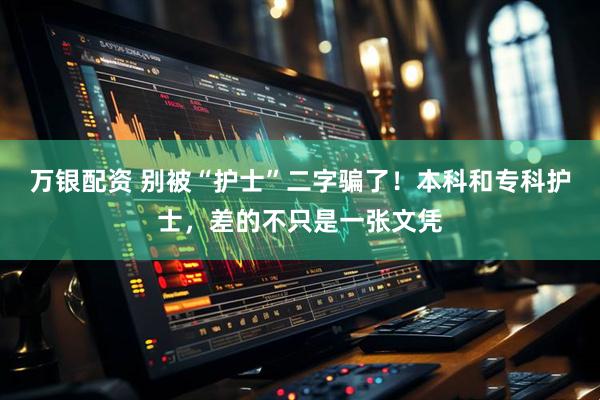 万银配资 别被“护士”二字骗了！本科和专科护士，差的不只是一张文凭
