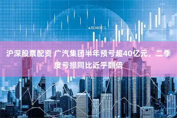 沪深股票配资 广汽集团半年预亏超40亿元,二季度亏损同比近乎翻倍
