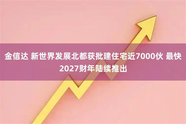 金信达 新世界发展北都获批建住宅近7000伙 最快2027财年陆续推出