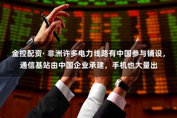 金控配资· 非洲许多电力线路有中国参与铺设，通信基站由中国企业承建，手机也大量出