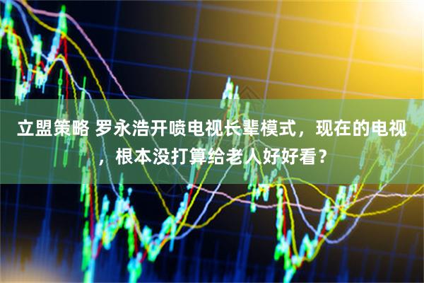 立盟策略 罗永浩开喷电视长辈模式，现在的电视，根本没打算给老人好好看？
