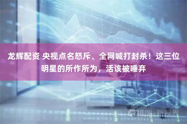 龙辉配资 央视点名怒斥、全网喊打封杀！这三位明星的所作所为，活该被唾弃